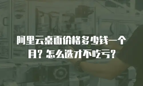 阿里云桌面价格多少钱一个月？怎么选才不吃亏？