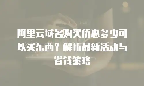 阿里云域名购买优惠多少可以买东西？解析最新活动与省钱策略