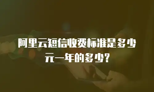 阿里云短信收费标准是多少元一年的多少？