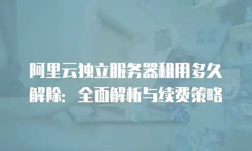 阿里云独立服务器租用多久解除：全面解析与续费策略