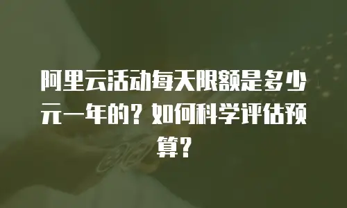 阿里云活动每天限额是多少元一年的？如何科学评估预算？