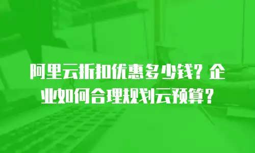 阿里云折扣优惠多少钱？企业如何合理规划云预算？