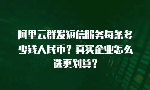 阿里云群发短信服务每条多少钱人民币？真实企业怎么选更划算？