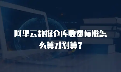 阿里云数据仓库收费标准怎么算才划算？