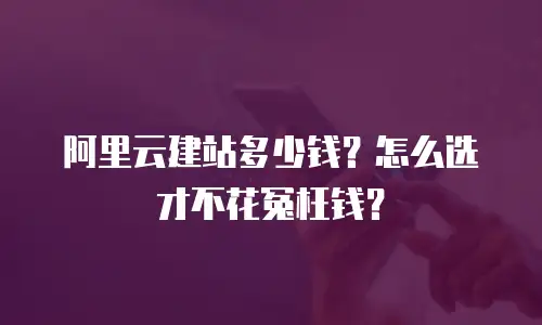 阿里云建站多少钱？怎么选才不花冤枉钱？