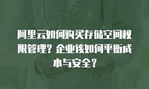 阿里云如何购买存储空间权限管理？企业该如何平衡成本与安全？