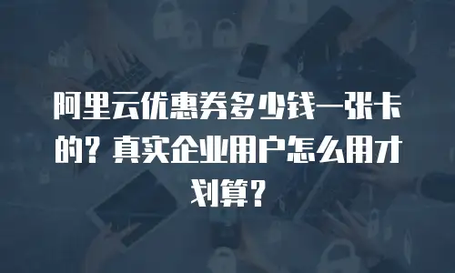 阿里云优惠券多少钱一张卡的？真实企业用户怎么用才划算？