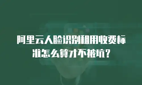 阿里云人脸识别租用收费标准怎么算才不被坑？