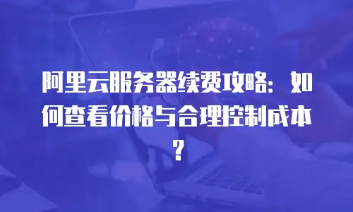 阿里云服务器续费攻略：如何查看价格与合理控制成本？