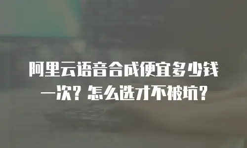 阿里云语音合成便宜多少钱一次？怎么选才不被坑？