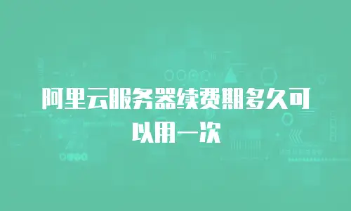 阿里云服务器续费期多久可以用一次