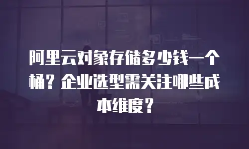 阿里云对象存储多少钱一个桶？企业选型需关注哪些成本维度？