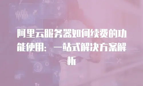 阿里云服务器如何续费的功能使用：一站式解决方案解析