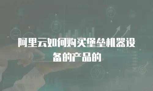 阿里云如何购买堡垒机器设备的产品的