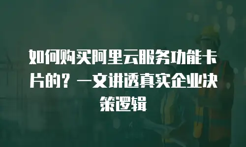 如何购买阿里云服务功能卡片的？一文讲透真实企业决策逻辑