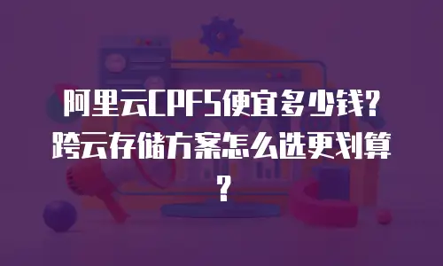 阿里云CPFS便宜多少钱？跨云存储方案怎么选更划算？