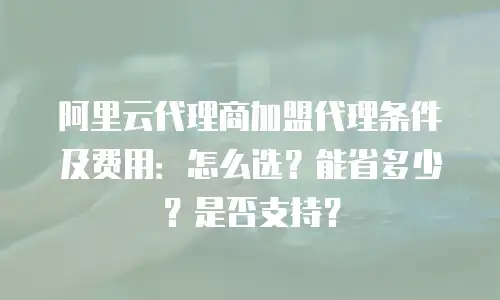 阿里云代理商加盟代理条件及费用：怎么选？能省多少？是否支持？