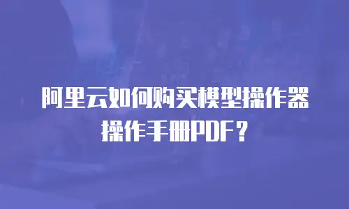 阿里云如何购买模型操作器操作手册PDF？