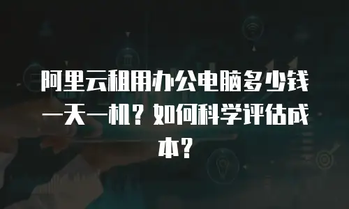 阿里云租用办公电脑多少钱一天一机？如何科学评估成本？