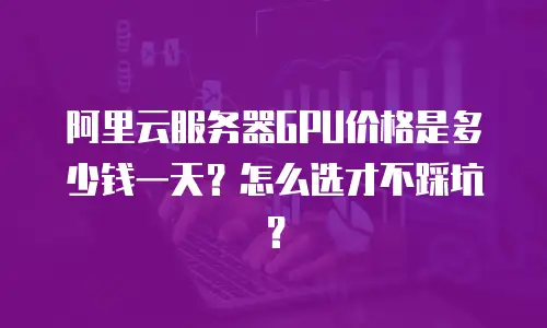 阿里云服务器GPU价格是多少钱一天？怎么选才不踩坑？