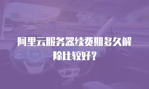 阿里云服务器续费期多久解除比较好？