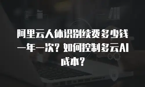 阿里云人体识别续费多少钱一年一次？如何控制多云AI成本？
