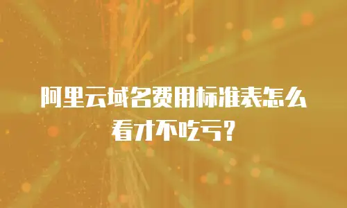 阿里云域名费用标准表怎么看才不吃亏？