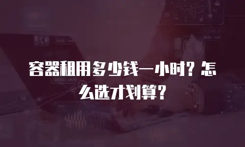 容器租用多少钱一小时？怎么选才划算？