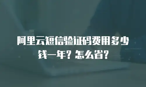 阿里云短信验证码费用多少钱一年？怎么省？