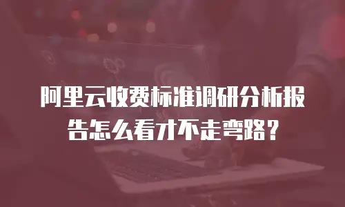 阿里云收费标准调研分析报告怎么看才不走弯路？