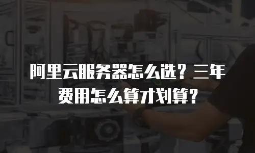 阿里云服务器怎么选？三年费用怎么算才划算？