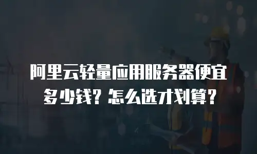 阿里云轻量应用服务器便宜多少钱？怎么选才划算？