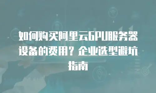 如何购买阿里云GPU服务器设备的费用？企业选型避坑指南