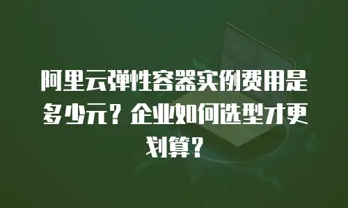 阿里云弹性容器实例费用是多少元？企业如何选型才更划算？