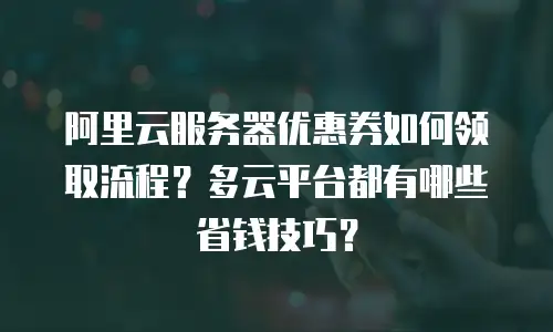 阿里云服务器优惠券如何领取流程？多云平台都有哪些省钱技巧？