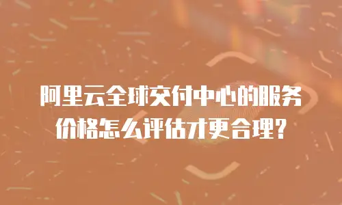 阿里云全球交付中心的服务价格怎么评估才更合理？