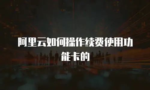 阿里云如何操作续费使用功能卡的