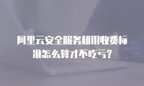 阿里云安全服务租用收费标准怎么算才不吃亏？