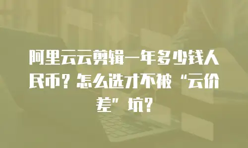 阿里云云剪辑一年多少钱人民币？怎么选才不被&ldquo;云价差&rdquo;坑？