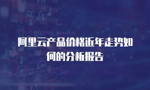 阿里云产品价格近年走势如何的分析报告