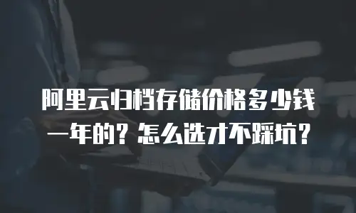 阿里云归档存储价格多少钱一年的？怎么选才不踩坑？