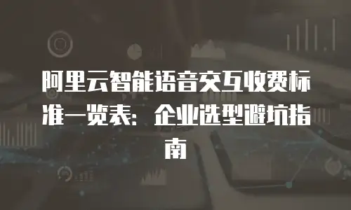 阿里云智能语音交互收费标准一览表：企业选型避坑指南