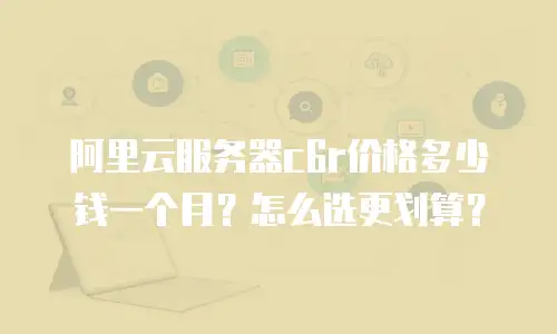 阿里云服务器c6r价格多少钱一个月？怎么选更划算？