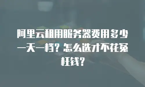阿里云租用服务器费用多少一天一档？怎么选才不花冤枉钱？