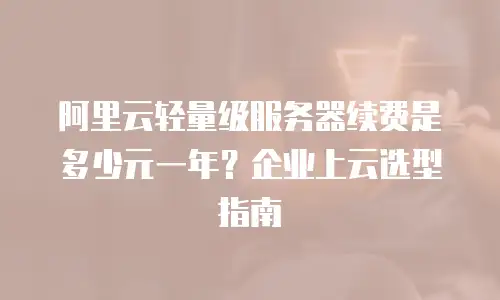 阿里云轻量级服务器续费是多少元一年？企业上云选型指南