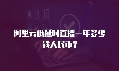 阿里云低延时直播一年多少钱人民币？