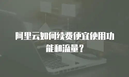 阿里云如何续费便宜使用功能和流量？
