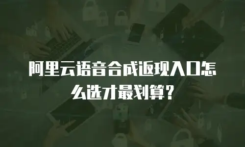 阿里云语音合成返现入口怎么选才最划算？