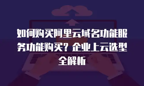 如何购买阿里云域名功能服务功能购买？企业上云选型全解析