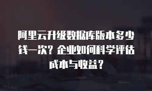 阿里云升级数据库版本多少钱一次？企业如何科学评估成本与收益？